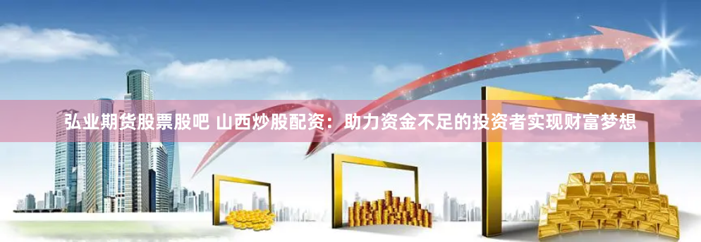 弘业期货股票股吧 山西炒股配资：助力资金不足的投资者实现财富梦想