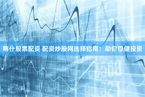 喀什股票配资 配资炒股网选择指南：助你稳健投资