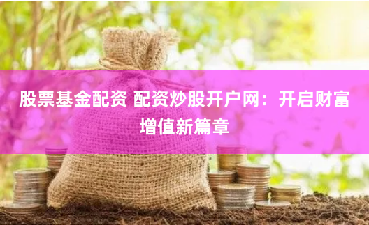 股票基金配资 配资炒股开户网：开启财富增值新篇章