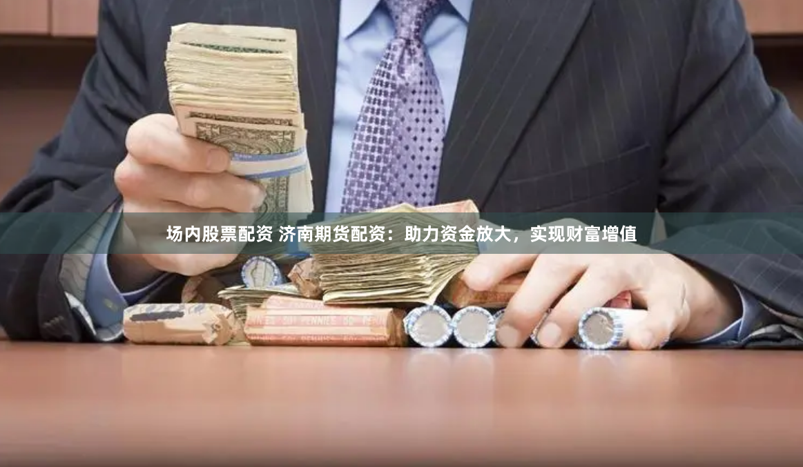 场内股票配资 济南期货配资：助力资金放大，实现财富增值