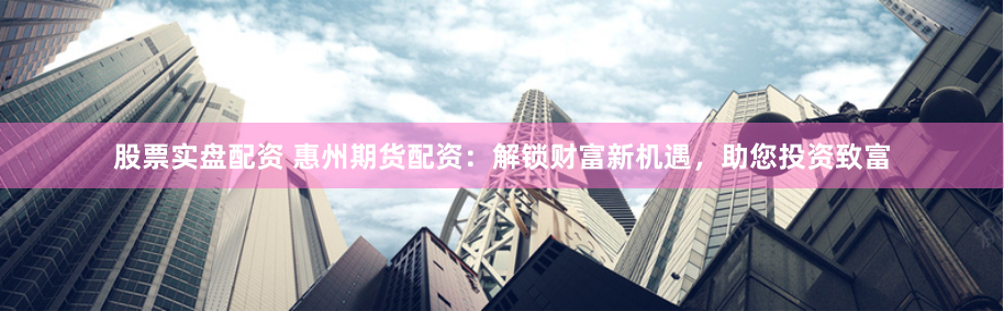 股票实盘配资 惠州期货配资：解锁财富新机遇，助您投资致富