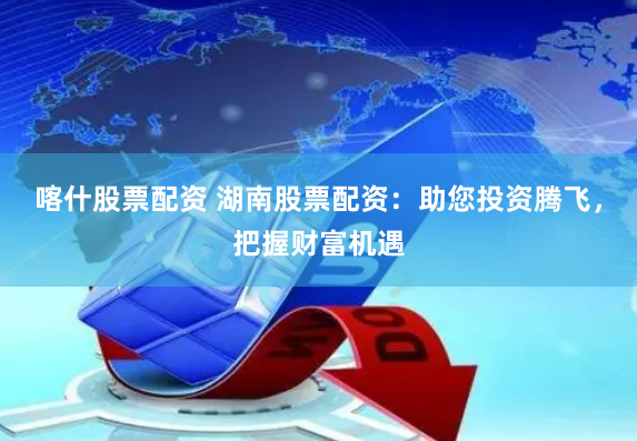 喀什股票配资 湖南股票配资：助您投资腾飞，把握财富机遇