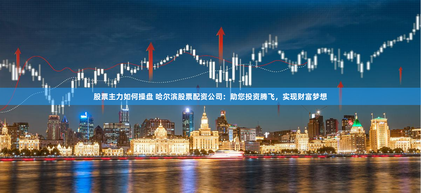 股票主力如何操盘 哈尔滨股票配资公司：助您投资腾飞，实现财富梦想