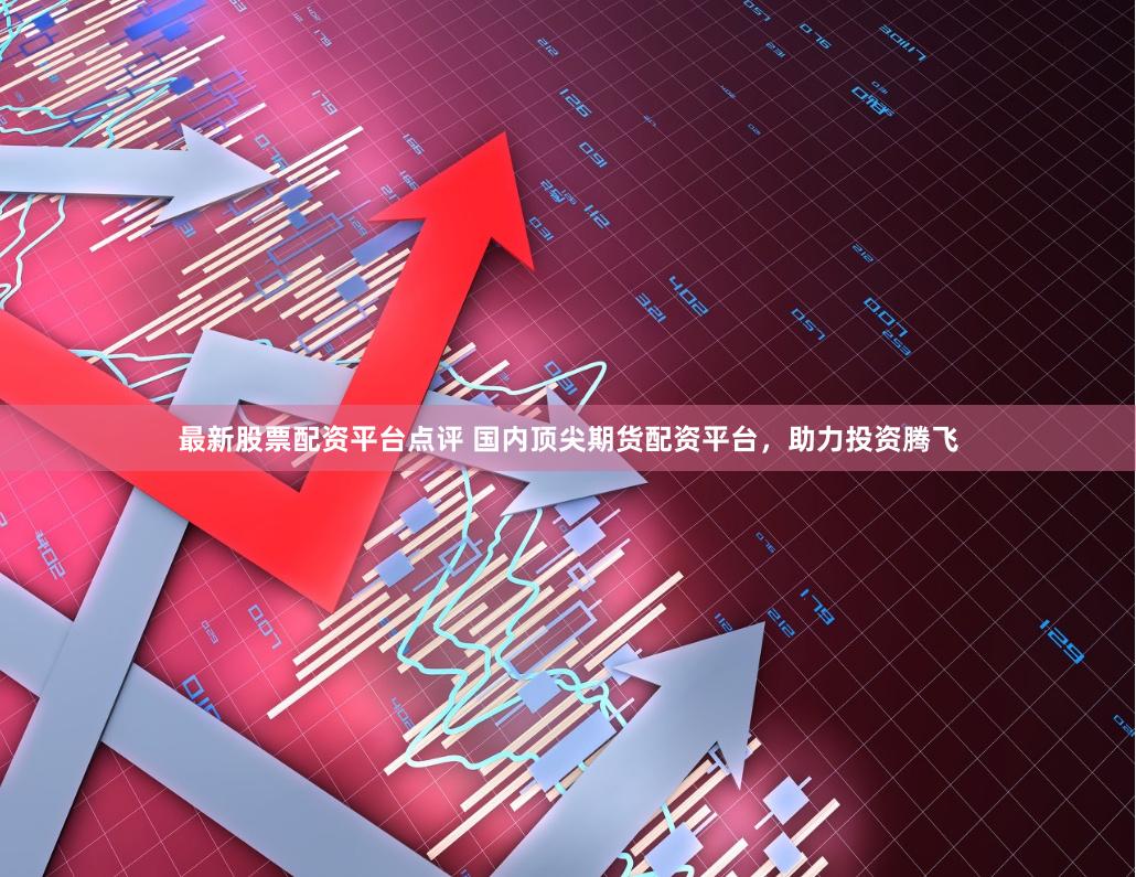最新股票配资平台点评 国内顶尖期货配资平台，助力投资腾飞
