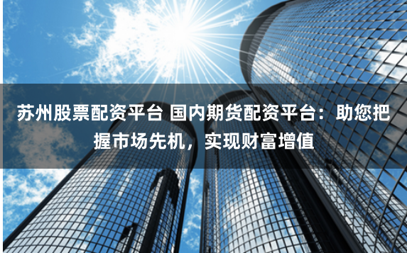 苏州股票配资平台 国内期货配资平台：助您把握市场先机，实现财富增值