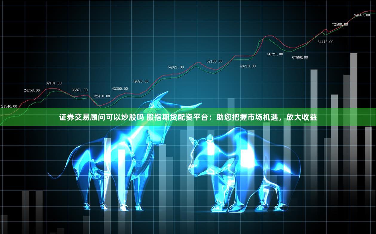 证券交易顾问可以炒股吗 股指期货配资平台：助您把握市场机遇，放大收益