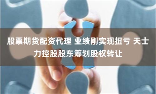 股票期货配资代理 业绩刚实现扭亏 天士力控股股东筹划股权转让