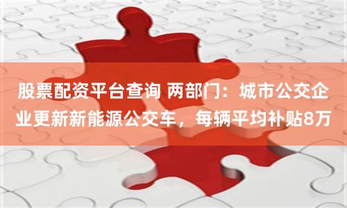 股票配资平台查询 两部门：城市公交企业更新新能源公交车，每辆平均补贴8万