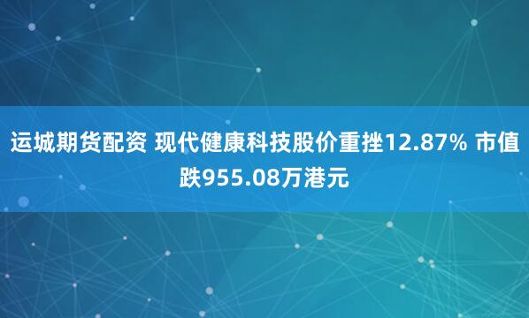 运城期货配资 现代健康科技股价重挫12.87% 市值跌955.08万港元