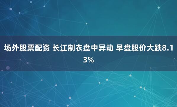 场外股票配资 长江制衣盘中异动 早盘股价大跌8.13%