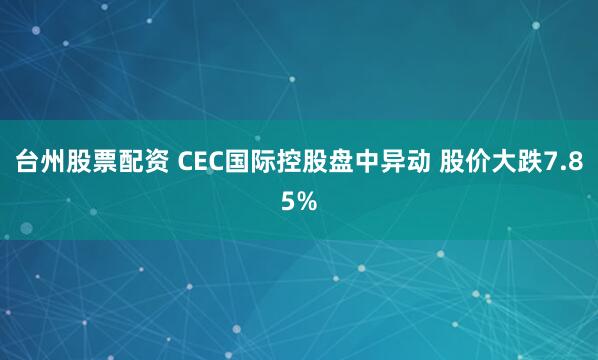 台州股票配资 CEC国际控股盘中异动 股价大跌7.85%