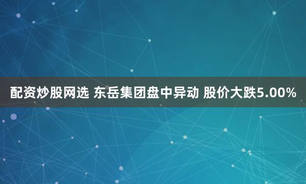 配资炒股网选 东岳集团盘中异动 股价大跌5.00%