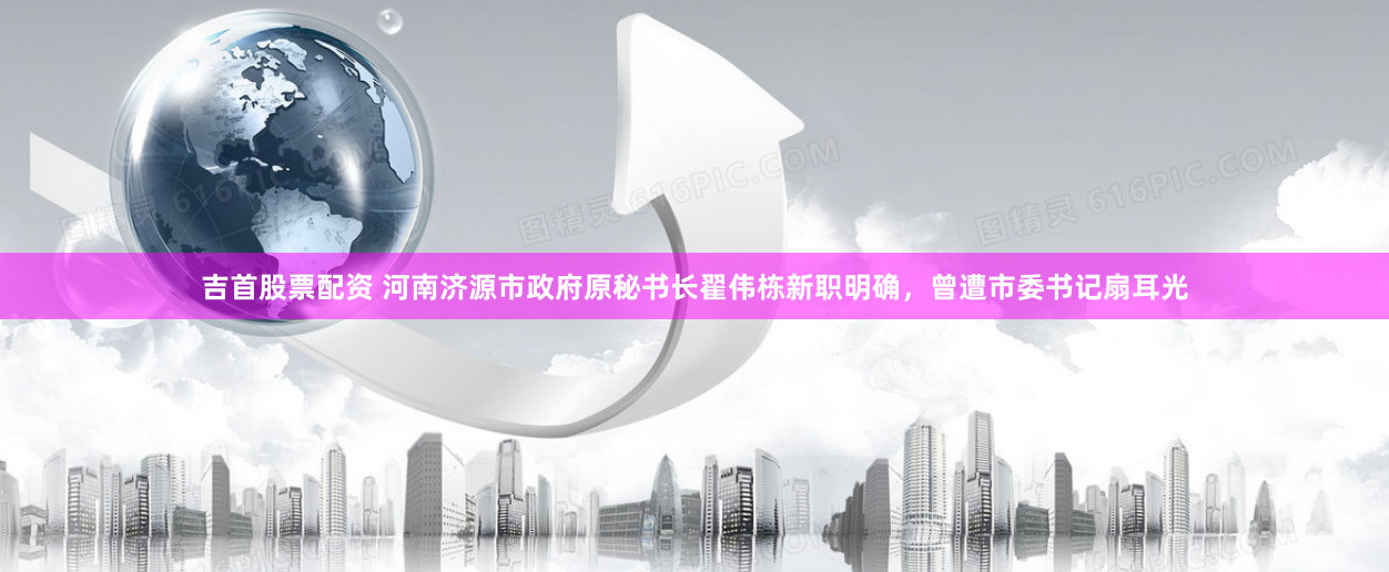 吉首股票配资 河南济源市政府原秘书长翟伟栋新职明确，曾遭市委书记扇耳光