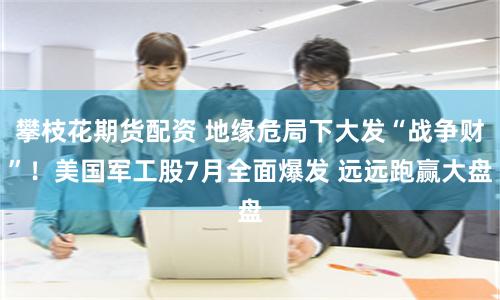 攀枝花期货配资 地缘危局下大发“战争财”！美国军工股7月全面爆发 远远跑赢大盘