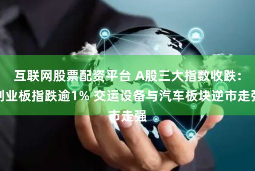 互联网股票配资平台 A股三大指数收跌：创业板指跌逾1% 交运设备与汽车板块逆市走强