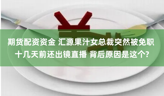 期货配资资金 汇源果汁女总裁突然被免职 十几天前还出镜直播 背后原因是这个?