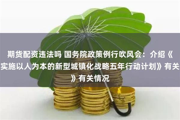 期货配资违法吗 国务院政策例行吹风会：介绍《深入实施以人为本的新型城镇化战略五年行动计划》有关情况