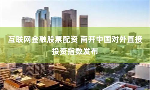互联网金融股票配资 南开中国对外直接投资指数发布