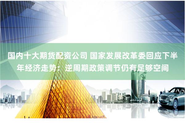 国内十大期货配资公司 国家发展改革委回应下半年经济走势：逆周期政策调节仍有足够空间