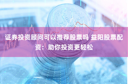 证券投资顾问可以推荐股票吗 益阳股票配资:助你投资更轻松