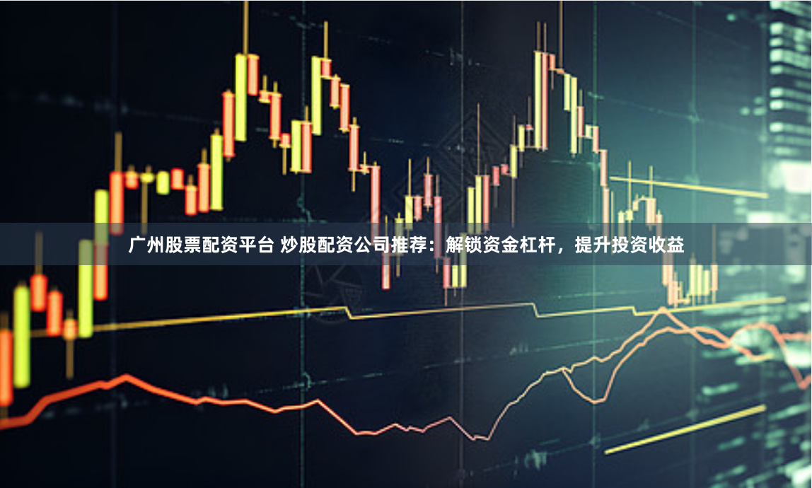 广州股票配资平台 炒股配资公司推荐：解锁资金杠杆，提升投资收益