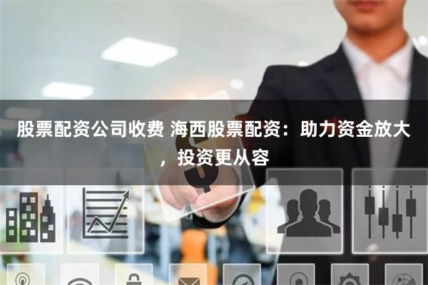 股票配资公司收费 海西股票配资:助力资金放大,投资更从容