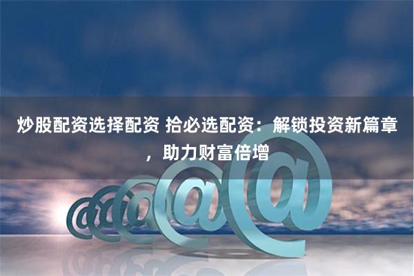 炒股配资选择配资 拾必选配资：解锁投资新篇章，助力财富倍增