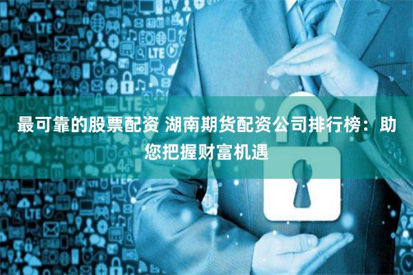 最可靠的股票配资 湖南期货配资公司排行榜：助您把握财富机遇