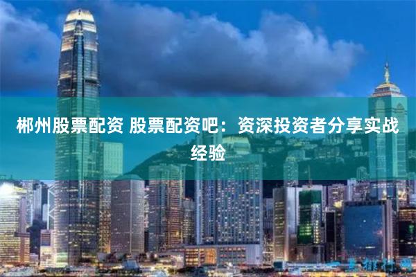 郴州股票配资 股票配资吧:资深投资者分享实战经验