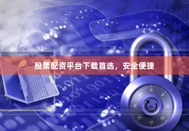 股票配资平台下载首选，安全便捷