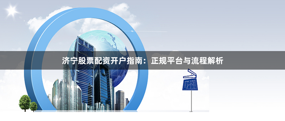 济宁股票配资开户指南：正规平台与流程解析